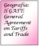 Text Box: Geografia:
Il GATT:
General Agreement on Tariffs and Trade
