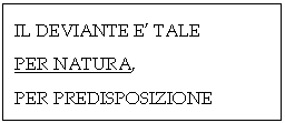 Text Box: IL DEVIANTE E' TALE 
PER NATURA,
PER PREDISPOSIZIONE

