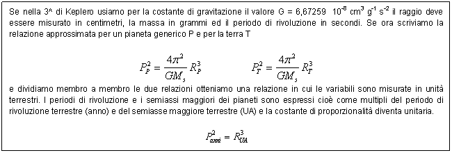 Text Box: Se nella 3^ di Keplero usiamo per la costante di gravitazione il valore G = 6,67259 10-8 cm3 g-1 s-2 il raggio deve essere misurato in centimetri, la massa in grammi ed il periodo di rivoluzione in secondi. Se ora scriviamo la relazione approssimata per un pianeta generico P e per la terra T

 
e dividiamo membro a membro le due relazioni otteniamo una relazione in cui le variabili sono misurate in unit terrestri. I periodi di rivoluzione e i semiassi maggiori dei pianeti sono espressi cio come multipli del periodo di rivoluzione terrestre (anno) e del semiasse maggiore terrestre (UA) e la costante di proporzionalit diventa unitaria.

 

