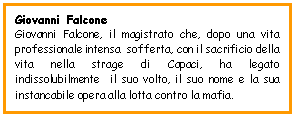 Text Box: Giovanni Falcone
Giovanni Falcone, il magistrato che, dopo una vita professionale intensa  sofferta, con il sacrificio della vita nella strage di Capaci, ha legato indissolubilmente  il suo volto, il suo nome e la sua instancabile opera alla lotta contro la mafia.
