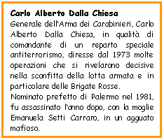 Text Box: Carlo Alberto Dalla Chiesa
Generale dell'Arma dei Carabinieri, Carlo Alberto Dalla Chiesa, in qualit di comandante di un reparto speciale antiterrorismo, diresse dal 1973 molte operazioni che si rivelarono decisive nella sconfitta della lotta armata e in particolare delle Brigate Rosse. 
Nominato prefetto di Palermo nel 1981,  fu assassinato l'anno dopo, con la moglie Emanuela Setti Carraro, in un agguato mafioso.   


