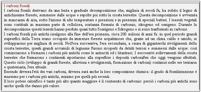 Text Box: I carboni fossili
I carboni fossili derivano da una lenta e graduale decomposizione che, migliaia di secoli fa, ha subito il legno di antichissime foreste, sommerse dalle acque e sepolte poi sotto la crosta terrestre. Questa decomposizione  avvenuta in mancanza di aria, sotto l'azione di alte temperature e pressioni e in presenza di speciali batteri. I tessuti vegetali sono costituiti in massima parte di cellulosa, sostanza formata di carbonio, idrogeno ed ossigeno. Durante la decomposizione questi tessuti hanno perduto quasi tutto l'ossigeno e l'idrogeno e si sono trasformati in carbone.
I carboni fossili pi antichi risalgono alla fine dell'era primaria, circa 200 milioni di anni fa: in quel periodo grandi supeerfici della Terra erano occupate da immense foreste acquitrinose che, grazie ad un clima caldo e umido, si svilupparono per migliaia di secoli. Nell'era successiva, l'era secondaria, a causa di giganteschi rivolgimenti della crosta terrestre, questi grandi accumuli di legname furono ricoperti da detriti terrosi e sommersi dalle acque: cos cominciarono a formarsi i carboni pi antichi come le antraciti ed i litantraci. I successivi sollevamenti della crosta terrestre che formarono i continenti riportarono alla superficie i depositi carboniferi che oggi vengono sfruttati. Questo ciclo (sviluppo di grandi foreste, alluvioni e rivolgimenti, formazione di carboni) continu nelle ere terziaria e quaternaria, l'era attuale.
Essendo diversa l'et dei vari carboni, diversa sar anche la loro composizione chimica: il grado di fossilizzazione  massimo per i carboni pi antichi, minimo per quelli pi recenti.
Il loro potere calorifico  tanto pi alto quanto maggiore  il contenuto di carbonio: perci i carboni pi antichi sono anche quelli che danno pi calore.

