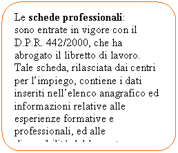 Flowchart: Alternate Process: Le schede professionali: 
sono entrate in vigore con il D.P.R. 442/2000, che ha abrogato il libretto di lavoro. Tale scheda, rilasciata dai centri per l'impiego, contiene i dati inseriti nell'elenco anagrafico ed informazioni relative alle esperienze formative e professionali, ed alle disponibilit del lavoratore.

