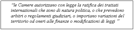 Text Box: le Camere autorizzano con legge la ratifica dei trattati internazionali che sono di natura politica, o che prevedono arbitri o regolamenti giudiziari, o importano variazioni del territorio od oneri alle finanze o modificazioni di leggi 

