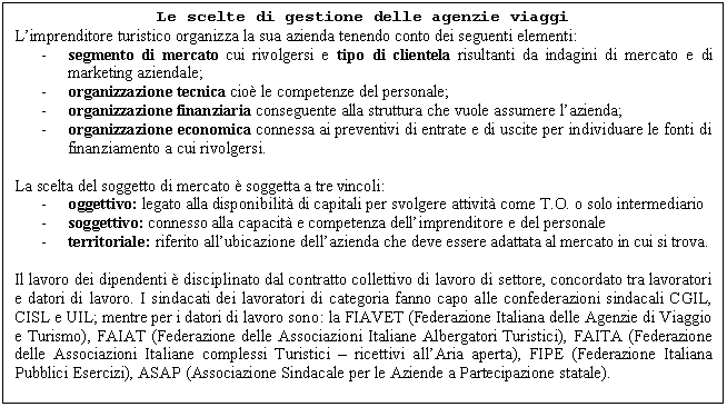 Text Box: Le scelte di gestione delle agenzie viaggi
L'imprenditore turistico organizza la sua azienda tenendo conto dei seguenti elementi:
- segmento di mercato cui rivolgersi e tipo di clientela risultanti da indagini di mercato e di marketing aziendale;
- organizzazione tecnica cio le competenze del personale;
- organizzazione finanziaria conseguente alla struttura che vuole assumere l'azienda;
- organizzazione economica connessa ai preventivi di entrate e di uscite per individuare le fonti di finanziamento a cui rivolgersi.

La scelta del soggetto di mercato  soggetta a tre vincoli:
- oggettivo: legato alla disponibilit di capitali per svolgere attivit come T.O. o solo intermediario
- soggettivo: connesso alla capacit e competenza dell'imprenditore e del personale
- territoriale: riferito all'ubicazione dell'azienda che deve essere adattata al mercato in cui si trova.

Il lavoro dei dipendenti  disciplinato dal contratto collettivo di lavoro di settore, concordato tra lavoratori e datori di lavoro. I sindacati dei lavoratori di categoria fanno capo alle confederazioni sindacali CGIL, CISL e UIL; mentre per i datori di lavoro sono: la FIAVET (Federazione Italiana delle Agenzie di Viaggio e Turismo), FAIAT (Federazione delle Associazioni Italiane Albergatori Turistici), FAITA (Federazione delle Associazioni Italiane complessi Turistici - ricettivi all'Aria aperta), FIPE (Federazione Italiana Pubblici Esercizi), ASAP (Associazione Sindacale per le Aziende a Partecipazione statale).

