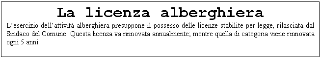 Text Box: La licenza alberghiera
L'esercizio dell'attivit alberghiera presuppone il possesso delle licenze stabilite per legge, rilasciata dal Sindaco del Comune. Questa licenza va rinnovata annualmente; mentre quella di categoria viene rinnovata ogni 5 anni.

