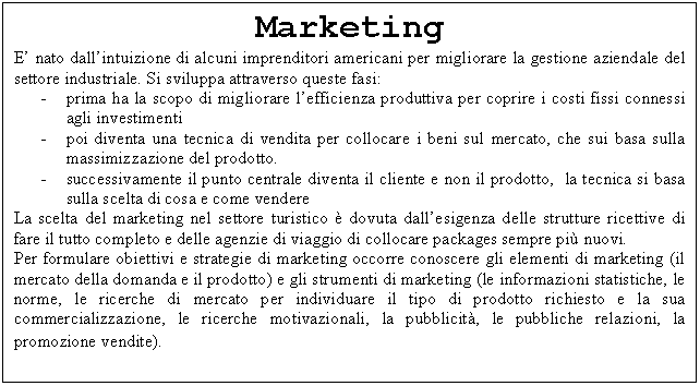 Text Box: Marketing
E' nato dall'intuizione di alcuni imprenditori americani per migliorare la gestione aziendale del settore industriale. Si sviluppa attraverso queste fasi:
- prima ha la scopo di migliorare l'efficienza produttiva per coprire i costi fissi connessi agli investimenti
- poi diventa una tecnica di vendita per collocare i beni sul mercato, che sui basa sulla massimizzazione del prodotto. 
- successivamente il punto centrale diventa il cliente e non il prodotto, la tecnica si basa sulla scelta di cosa e come vendere
La scelta del marketing nel settore turistico  dovuta dall'esigenza delle strutture ricettive di fare il tutto completo e delle agenzie di viaggio di collocare packages sempre pi nuovi. 
Per formulare obiettivi e strategie di marketing occorre conoscere gli elementi di marketing (il mercato della domanda e il prodotto) e gli strumenti di marketing (le informazioni statistiche, le norme, le ricerche di mercato per individuare il tipo di prodotto richiesto e la sua commercializzazione, le ricerche motivazionali, la pubblicit, le pubbliche relazioni, la promozione vendite).
