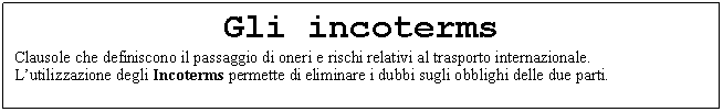 Text Box: Gli incoterms
Clausole che definiscono il passaggio di oneri e rischi relativi al trasporto internazionale. 
L'utilizzazione degli Incoterms permette di eliminare i dubbi sugli obblighi delle due parti. 

