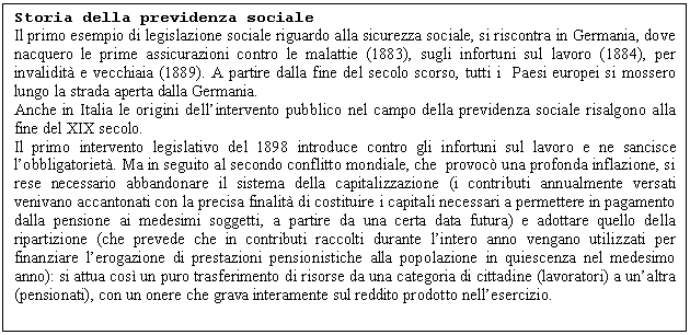 Text Box: Storia della previdenza sociale
Il primo esempio di legislazione sociale riguardo alla sicurezza sociale, si riscontra in Germania, dove nacquero le prime assicurazioni contro le malattie (1883), sugli infortuni sul lavoro (1884), per invalidit e vecchiaia (1889). A partire dalla fine del secolo scorso, tutti i Paesi europei si mossero lungo la strada aperta dalla Germania. 
Anche in Italia le origini dell'intervento pubblico nel campo della previdenza sociale risalgono alla fine del XIX secolo.
Il primo intervento legislativo del 1898 introduce contro gli infortuni sul lavoro e ne sancisce l'obbligatoriet. Ma in seguito al secondo conflitto mondiale, che provoc una profonda inflazione, si rese necessario abbandonare il sistema della capitalizzazione (i contributi annualmente versati venivano accantonati con la precisa finalit di costituire i capitali necessari a permettere in pagamento dalla pensione ai medesimi soggetti, a partire da una certa data futura) e adottare quello della ripartizione (che prevede che in contributi raccolti durante l'intero anno vengano utilizzati per finanziare l'erogazione di prestazioni pensionistiche alla popolazione in quiescenza nel medesimo anno): si attua cos un puro trasferimento di risorse da una categoria di cittadine (lavoratori) a un'altra (pensionati), con un onere che grava interamente sul reddito prodotto nell'esercizio. 

