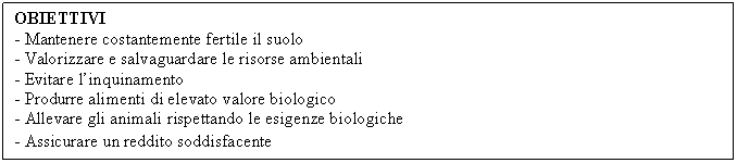 Text Box: OBIETTIVI
- Mantenere costantemente fertile il suolo
- Valorizzare e salvaguardare le risorse ambientali
- Evitare l'inquinamento
- Produrre alimenti di elevato valore biologico
- Allevare gli animali rispettando le esigenze biologiche
- Assicurare un reddito soddisfacente
