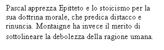 Text Box: Pascal apprezza Epitteto e lo stoicismo per la sua dottrina morale, che predica distacco e rinuncia. Montaigne ha invece il merito di sottolineare la debolezza della ragione umana.