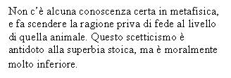 Text Box: Non c' alcuna conoscenza certa in metafisica, e fa scendere la ragione priva di fede al livello di quella animale. Questo scetticismo  antidoto alla superbia stoica, ma  moralmente molto inferiore.