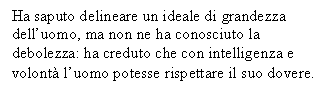 Text Box: Ha saputo delineare un ideale di grandezza dell'uomo, ma non ne ha conosciuto la debolezza: ha creduto che con intelligenza e volont l'uomo potesse rispettare il suo dovere.