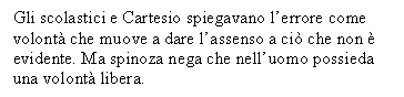 Text Box: Gli scolastici e Cartesio spiegavano l'errore come volont che muove a dare l'assenso a ci che non  evidente. Ma spinoza nega che nell'uomo possieda una volont libera.

