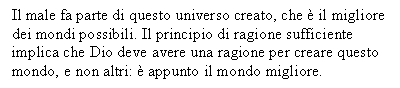 Text Box: Il male fa parte di questo universo creato, che  il migliore dei mondi possibili. Il principio di ragione sufficiente implica che Dio deve avere una ragione per creare questo mondo, e non altri:  appunto il mondo migliore. 