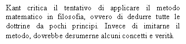 Text Box: Kant critica il tentativo di applicare il metodo matematico in filosofia, ovvero di dedurre tutte le dottrine da pochi principi. Invece di imitarne il metodo, dovrebbe desumerne alcuni concetti e verit.