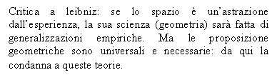 Text Box: Critica a leibniz: se lo spazio  un'astrazione dall'esperienza, la sua scienza (geometria) sar fatta di generalizzazioni empiriche. Ma le proposizione geometriche sono universali e necessarie: da qui la condanna a queste teorie.