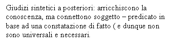 Text Box: Giudizi sintetici a posteriori: arricchiscono la conoscenza, ma connettono soggetto - predicato in base ad una constatazione di fatto ( e dunque non sono universali e necessari.