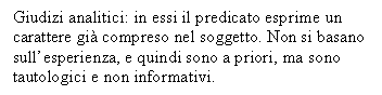 Text Box: Giudizi analitici: in essi il predicato esprime un carattere gi compreso nel soggetto. Non si basano sull'esperienza, e quindi sono a priori, ma sono tautologici e non informativi.