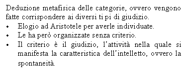 Text Box: Deduzione metafisica delle categorie, ovvero vengono fatte corrispondere ai diversi ti pi di giudizio.
. Elogio ad Aristotele per averle individuate.
. Le ha per organizzate senza criterio.
. Il criterio  il giudizio, l'attivit nella quale si manifesta la caratteristica dell'intelletto, ovvero la spontaneit.
