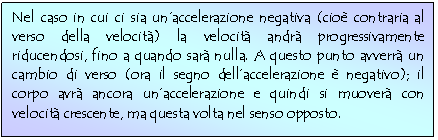 Text Box: Nel caso in cui ci sia un'accelerazione negativa (cio contraria al verso della velocit) la velocit andr progressivamente riducendosi, fino a quando sar nulla. A questo punto avverr un cambio di verso (ora il segno dell'accelerazione  negativo); il corpo avr ancora un'accelerazione e quindi si muover con velocit crescente, ma questa volta nel senso opposto. 