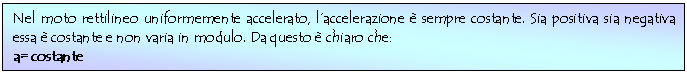 Text Box: Nel moto rettilineo uniformemente accelerato, l'accelerazione  sempre costante. Sia positiva sia negativa essa  costante e non varia in modulo. Da questo  chiaro che:
a= costante
