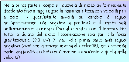 Text Box: Nella prima parte il corpo si muover di moto uniformemente decelerato fino a raggiungere la massima altezza con velocit pari a zero. In quest'istante avverr un cambio di segno nell'accelerazione (da negativa a positiva) e il moto sar uniformemente accelerato fino al contatto con il terreno. Per tutta la durata del moto l'accelerazione sar pari alla forza gravitazionale (9,8 m/s ) ma, nella prima parte avr segno negativo (cio con direzione inversa alla velocit), nella seconda parte sar positiva (cio con direzione coincidente a quella della velocit)