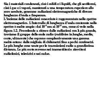 Text Box: Sia i materiali condensati, cio i solidi e i liquidi, che gli aeriformi, cio i gas e i vapori, mantenuti a una temperatura superiore allo zero assoluto, generano radiazioni elettromagnetiche di diverse lunghezze d'onda e frequenze.
L'insieme delle radiazioni conosciute  rappresentato nello spettro elettromagnetico. L'intervallo di lunghezza d'onda contenuto nello spettro  molto ampio: dai 10-5 nm ai 1016 nm, come si vede nella figura 1.2. Procedendo a ritroso dalle radiazioni con l pi grande, troviamo il gruppo delle onde radio (suddivise in lunghe, medie, corte, ultracorte) che coprono complessivamente una gamma molto estesa: dalle migliaia di chilometri fino a pochi centimetri. Le pi lunghe sono usate per le trasmissioni radio a grandissima distanza. Le pi corte servono nei trasmettitori e ricevitori radiofonici, televisivi e nei radar.
