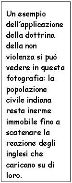 Text Box: Un esempio dell'applicazione della dottrina della non violenza si pu vedere in questa fotografia: la popolazione civile indiana resta inerme immobile fino a scatenare la reazione degli inglesi che caricano su di loro.