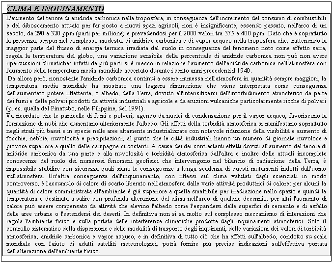 Text Box: CLIMA E INQUINAMENTO
L'aumento del tenore di anidride carbonica nella troposfera, in conseguenza dell'incremento del consumo di combustibili e del diboscamento attuato per far posto a nuovi spazi agricoli, non  insignificante, essendo passato, nell'arco di un secolo, da 290 a 320 ppm (parti per milione) e prevedendosi per il 2000 valori tra 375 e 400 ppm. Dato che  soprattutto la presenza, seppur nel complesso modesta, di anidride carbonica e di vapor acqueo nella troposfera che, trattenendo la maggior parte del flusso di energia termica irradiata dal suolo in conseguenza del fenomeno noto come effetto serra, regola la temperatura del globo, una variazione sensibile della percentuale di anidride carbonica non pu non avere ripercussioni climatiche: infatti da pi parti si  messo in relazione l'aumento dell'anidride carbonica nell'atmosfera con l'aumento della temperatura media mondiale accertato durante i cento anni precedenti il 1940.
 Da allora per, nonostante l'anidride carbonica continui a essere immessa nell'atmosfera in quantit sempre maggiori, la temperatura media mondiale ha mostrato una leggera diminuzione che viene interpretata come conseguenza dell'aumentato potere riflettente, o albedo, della Terra, dovuto all'intensificarsi dell'intorbidimento atmosferico da parte dei fumi e delle polveri prodotti da attivit industriali e agricole e da eruzioni vulcaniche particolarmente ricche di polveri (p. es. quella del Pinatubo, nelle Filippine, del 1991).
Va ricordato che le particelle di fumi e polveri, agendo da nuclei di condensazione per il vapor acqueo, favoriscono la formazione di nubi che aumentano ulteriormente l'albedo. Gli effetti della torbidit atmosferica si manifestano soprattutto negli strati pi bassi e in specie nelle aree altamente industrializzate con notevole riduzione della visibilit e aumento di foschie, nebbie, nuvolosit e precipitazioni, al punto che le citt industriali hanno un numero di giornate nuvolose e piovose superiore a quello delle campagne circostanti. A causa dei dei contrastanti effetti dovuti all'aumento del tenore di anidride carbonica da una parte e alla nuvolosit e torbidit atmosferica dall'altra e inoltre delle attuali incomplete conoscenze del ruolo dei numerosi fenomeni geofisici che intervengono nel bilancio di radiazione della Terra,  impossibile stabilire con sicurezza quali siano le conseguenze a lunga scadenza di questi mutamenti indotti dall'uomo sull'atmosfera. Un'altra conseguenza dell'inquinamento, con riflessi sul clima valutati dagli scienziati in modo controverso,  l'accumulo di calore di scarto liberato nell'atmosfera dalle varie attivit produttrici di calore: per alcuni la quantit di calore somministrata all'ambiente  gi superiore a quella smaltibile per irradiazione nello spazio e quindi la temperatura  destinata a salire con profonda alterazione del clima nell'arco di qualche decennio, per altri l'aumento di calore pu essere compensato da attivit che elevino l'albedo come l'espandersi delle superfici di cemento e di asfalto delle aree urbane o l'estendersi dei deserti. In definitiva non si sa molto sul complesso meccanismo di interazioni che regola l'ambiente fisico e sulla portata delle interferenze climatiche prodotte dagli inquinamenti atmosferici. Solo il controllo sistematico della dispersione e delle modalit di trasporto degli inquinanti, delle variazioni dei valori di torbidit atmosferica, anidride carbonica e vapor acqueo, e in definitiva di tutto ci che ha effetti sull'albedo, condotto su scala mondiale con l'aiuto di adatti satelliti meteorologici, potr fornire pi precise indicazioni sull'effettiva portata dell'alterazione dell'ambiente fisico.



