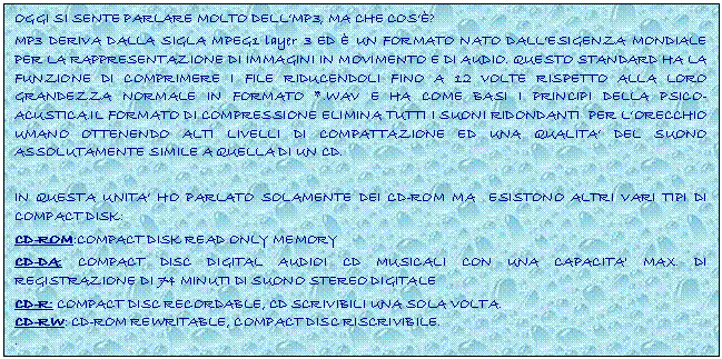 Text Box: OGGI SI SENTE PARLARE MOLTO DELL'MP3, MA CHE COS'?
MP3 DERIVA DALLA SIGLA MPEG1 layer 3 ED  UN FORMATO NATO DALL'ESIGENZA MONDIALE PER LA RAPPRESENTAZIONE DI IMMAGINI IN MOVIMENTO E DI AUDIO. QUESTO STANDARD HA LA FUNZIONE DI COMPRIMERE I FILE RIDUCENDOLI FINO A 12 VOLTE RISPETTO ALLA LORO GRANDEZZA NORMALE IN FORMATO *.WAV E HA COME BASI I PRINCIPI DELLA PSICO-ACUSTICA.IL FORMATO DI COMPRESSIONE ELIMINA TUTTI I SUONI RIDONDANTI PER L'ORECCHIO UMANO OTTENENDO ALTI LIVELLI DI COMPATTAZIONE ED UNA QUALITA' DEL SUONO ASSOLUTAMENTE SIMILE A QUELLA DI UN CD.

IN QUESTA UNITA' HO PARLATO SOLAMENTE DEI CD-ROM MA ESISTONO ALTRI VARI TIPI DI COMPACT DISK:
CD-ROM:COMPACT DISK READ ONLY MEMORY
CD-DA: COMPACT DISC DIGITAL AUDIOI CD MUSICALI CON UNA CAPACITA' MAX. DI REGISTRAZIONE DI 74 MINUTI DI SUONO STEREO DIGITALE
CD-R: COMPACT DISC RECORDABLE, CD SCRIVIBILI UNA SOLA VOLTA. 
CD-RW: CD-ROM REWRITABLE, COMPACT DISC RISCRIVIBILE. 
.
