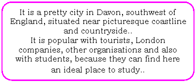 Flowchart: Alternate Process: It is a pretty city in Davon, southwest of England, situated near picturesque coastline and countryside..
It is popular with tourists, London companies, other organisations and also with students, because they can find here an ideal place to study..
