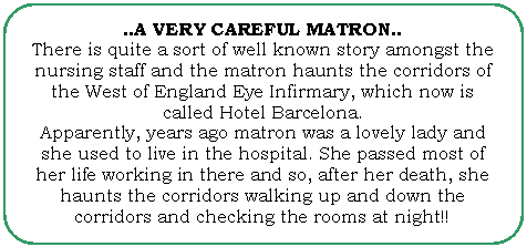 Flowchart: Alternate Process: ..A VERY CAREFUL MATRON..
There is quite a sort of well known story amongst the nursing staff and the matron haunts the corridors of the West of England Eye Infirmary, which now is called Hotel Barcelona.
Apparently, years ago matron was a lovely lady and she used to live in the hospital. She passed most of her life working in there and so, after her death, she haunts the corridors walking up and down the corridors and checking the rooms at night!!
