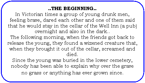 Flowchart: Alternate Process: ..THE BEGINNING..
In Victorian times a group of young drunk men, feeling brave, dared each other and one of them said that he would stay in the cellar of the Well Inn (a pub) overnight and also in the dark..
The following morning, when the friends got back to release the young, they found a wizened creature that, when they brought it out of the cellar, screamed and died.
Since the young was buried in the lower cemetery, nobody has been able to explain why over the grave no grass or anything has ever grown since. 
