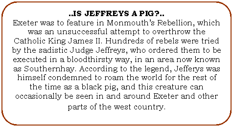 Flowchart: Alternate Process: ..IS JEFFREYS A PIG?..
Exeter was to feature in Monmouth's Rebellion, which was an unsuccessful attempt to overthrow the Catholic King James II. Hundreds of rebels were tried by the sadistic Judge Jeffreys, who ordered them to be executed in a bloodthirsty way, in an area now known as Southernhay. According to the legend, Jefferys was himself condemned to roam the world for the rest of the time as a black pig, and this creature can occasionally be seen in and around Exeter and other parts of the west country. 
