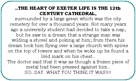 Flowchart: Alternate Process: ..THE HEART OF EXETER LIFE IS THE 12th CENTURY CATHEDRAL,
surrounded by a large green which was the city cemetery for over a thousand years. Not many years ago a university student had decided to take a nap, but he saw in a dream that a strange man was wilding a shovel and poking at him; from there his dream took him flying over a large church with spires on the top of towers and when he woke up he found a livid mark on his chest..
The doctor said that it was as though a frozen piece of metal had been pressed against him..
SO..SAY WHAT YOU THINK IT WAS!!!!

 
