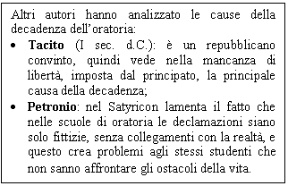 Text Box: Altri autori hanno analizzato le cause della decadenza dell'oratoria:
. Tacito (I sec. d.C.):  un repubblicano convinto, quindi vede nella mancanza di libert, imposta dal principato, la principale causa della decadenza;
. Petronio: nel Satyricon lamenta il fatto che nelle scuole di oratoria le declamazioni siano solo fittizie, senza collegamenti con la realt, e questo crea problemi agli stessi studenti che non sanno affrontare gli ostacoli della vita.
