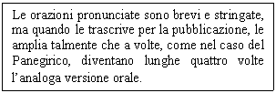 Text Box: Le orazioni pronunciate sono brevi e stringate, ma quando le trascrive per la pubblicazione, le amplia talmente che a volte, come nel caso del Panegirico, diventano lunghe quattro volte l'analoga versione orale.