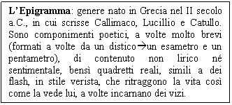 Text Box: L'Epigramma: genere nato in Grecia nel II secolo a.C., in cui scrisse Callimaco, Lucillio e Catullo. Sono componimenti poetici, a volte molto brevi (formati a volte da un disticoun esametro e un pentametro), di contenuto non lirico n sentimentale, bens quadretti reali, simili a dei flash, in stile verista, che ritraggono la vita cos come la vede lui, a volte incarnano dei vizi.