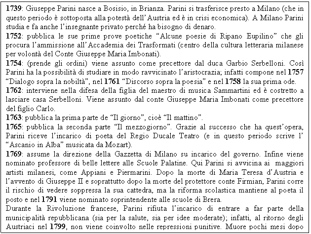 Text Box: 1739: Giuseppe Parini nasce a Bosisio, in Brianza. Parini si trasferisce presto a Milano (che in questo periodo  sottoposta alla potest dell'Austria ed  in crisi economica). A Milano Parini studia e fa anche l'insegnante privato perch ha bisogno di denaro.
1752: pubblica le sue prime prove poetiche 