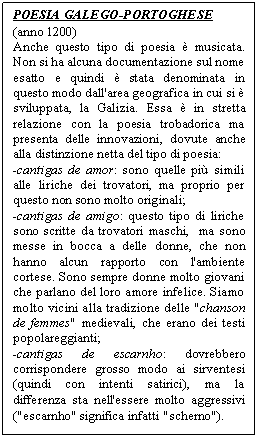 Text Box: POESIA GALEGO-PORTOGHESE
(anno 1200)
Anche questo tipo di poesia  musicata. Non si ha alcuna documentazione sul nome esatto e quindi  stata denominata in questo modo dall'area geografica in cui si  sviluppata, la Galizia. Essa  in stretta relazione con la poesia trobadorica ma presenta delle innovazioni, dovute anche alla distinzione netta del tipo di poesia:
-cantigas de amor: sono quelle pi simili alle liriche dei trovatori, ma proprio per questo non sono molto originali;
-cantigas de amigo: questo tipo di liriche sono scritte da trovatori maschi,  ma sono messe in bocca a delle donne, che non hanno alcun rapporto con l'ambiente cortese. Sono sempre donne molto giovani che parlano del loro amore infelice. Siamo  molto vicini alla tradizione delle "chanson de femmes" medievali, che erano dei testi popolareggianti;
-cantigas de escarnho: dovrebbero corrispondere grosso modo ai sirventesi (quindi con intenti satirici), ma la differenza sta nell'essere molto aggressivi ("escarnho" significa infatti "scherno").
