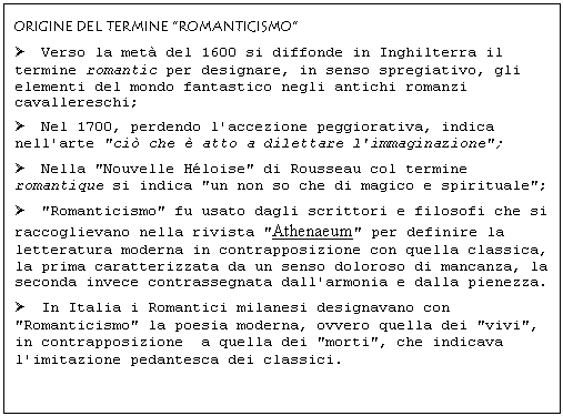 Text Box: ORIGINE DEL TERMINE "ROMANTICISMO"
 Verso la met del 1600 si diffonde in Inghilterra il termine romantic per designare, in senso spregiativo, gli elementi del mondo fantastico negli antichi romanzi cavallereschi;
 Nel 1700, perdendo l'accezione peggiorativa, indica nell'arte "ci che  atto a dilettare l'immaginazione";
 Nella "Nouvelle Hloise" di Rousseau col termine romantique si indica "un non so che di magico e spirituale";
 "Romanticismo" fu usato dagli scrittori e filosofi che si raccoglievano nella rivista "Athenaeum" per definire la letteratura moderna in contrapposizione con quella classica, la prima caratterizzata da un senso doloroso di mancanza, la seconda invece contrassegnata dall'armonia e dalla pienezza.
 In Italia i Romantici milanesi designavano con "Romanticismo" la poesia moderna, ovvero quella dei "vivi", in contrapposizione a quella dei "morti", che indicava l'imitazione pedantesca dei classici. 
