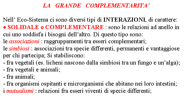 Text Box: LA GRANDE COMPLEMENTARITA' 
 Nell' Eco-Sistema ci sono diversi tipi di INTERAZIONI, di carattere: . SOLIDALE o COMPLEMENTARE : sono le relazioni ad anello in cui uno soddisfa i bisogni dell'altro. Di questo tipo sono: le associazioni : raggruppamenti tra esseri complementari; le simbiosi : associazioni tra specie differenti, permanenti e vantaggiose per chi partecipa; Si stabiliscono: - fra vegetali (es. licheni nascono dalla simbiosi tra un fungo e un'alga); - fra vegetali e animali; - fra animali; - fra organismi ospitanti e microrganismi che abitano nei loro intestini; i mutualismi : relazioni fra esseri viventi di specie differenti;
