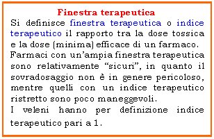 Text Box: Finestra terapeutica
Si definisce finestra terapeutica o indice terapeutico il rapporto tra la dose tossica e la dose (minima) efficace di un farmaco.
Farmaci con un'ampia finestra terapeutica sono relativamente 