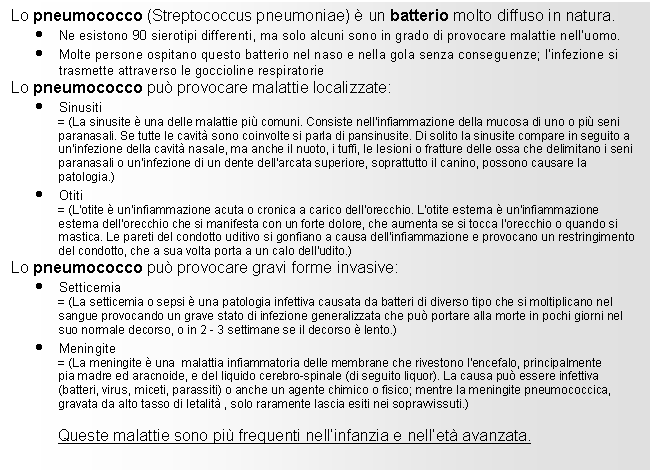 Text Box: Lo pneumococco (Streptococcus 525e48f pneumoniae)  un batterio molto diffuso in natura.
. Ne esistono 90 sierotipi differenti, ma solo alcuni sono in grado di provocare malattie nell'uomo.
. Molte persone ospitano questo batterio nel naso e nella gola senza conseguenze; l'infezione si trasmette attraverso le goccioline respiratorie
Lo pneumococco pu provocare malattie localizzate:
. Sinusiti 
= (La sinusite  una delle malattie pi comuni. Consiste nell'infiammazione della mucosa di uno o pi seni paranasali. Se tutte le cavit sono coinvolte si parla di pansinusite. Di solito la sinusite compare in seguito a un'infezione della cavit nasale, ma anche il nuoto, i tuffi, le lesioni o fratture delle ossa che delimitano i seni paranasali o un'infezione di un dente dell'arcata superiore, soprattutto il canino, possono causare la patologia.)
. Otiti 
= (L'otite  un'infiammazione acuta o cronica a carico dell'orecchio. L'otite esterna  un'infiammazione esterna dell'orecchio che si manifesta con un forte dolore, che aumenta se si tocca l'orecchio o quando si mastica. Le pareti del condotto uditivo si gonfiano a causa dell'infiammazione e provocano un restringimento del condotto, che a sua volta porta a un calo dell'udito.)
Lo pneumococco pu provocare gravi forme invasive:
. Setticemia
= (La setticemia o sepsi  una patologia infettiva causata da batteri di diverso tipo che si moltiplicano nel sangue provocando un grave stato di infezione generalizzata che pu portare alla morte in pochi giorni nel suo normale decorso, o in 2 - 3 settimane se il decorso  lento.)
. Meningite
= (La meningite  una malattia infiammatoria delle membrane che rivestono l'encefalo, principalmente 
pia madre ed aracnoide, e del liquido cerebro-spinale (di seguito liquor). La causa pu essere infettiva (batteri, virus, miceti, parassiti) o anche un agente chimico o fisico; mentre la meningite pneumococcica, gravata da alto tasso di letalit , solo raramente lascia esiti nei sopravvissuti.)

Queste malattie sono pi frequenti nell'infanzia e nell'et avanzata.

