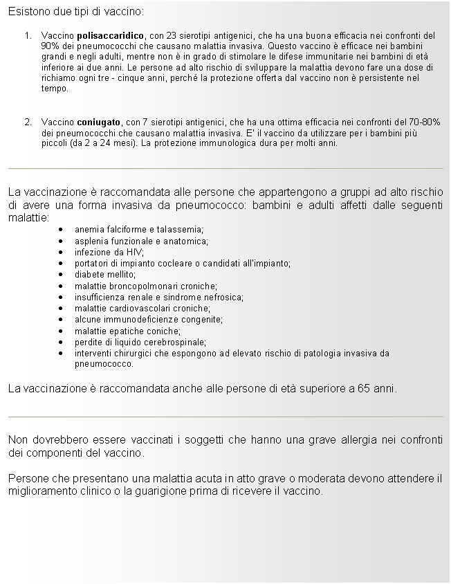 Text Box: Esistono due tipi di vaccino:

1. Vaccino polisaccaridico, con 23 sierotipi antigenici, che ha una buona efficacia nei confronti del 90% dei pneumococchi che causano malattia invasiva. Questo vaccino  efficace nei bambini grandi e negli adulti, mentre non  in grado di stimolare le difese immunitarie nei bambini di et inferiore ai due anni. Le persone ad alto rischio di sviluppare la malattia devono fare una dose di richiamo ogni tre - cinque anni, perch la protezione offerta dal vaccino non  persistente nel tempo.

2. Vaccino coniugato, con 7 sierotipi antigenici, che ha una ottima efficacia nei confronti del 70-80% dei pneumococchi che causano malattia invasiva. E' il vaccino da utilizzare per i bambini pi piccoli (da 2 a 24 mesi). La protezione immunologica dura per molti anni.
 
La vaccinazione  raccomandata alle persone che appartengono a gruppi ad alto rischio di avere una forma invasiva da pneumococco: bambini e adulti affetti dalle seguenti malattie:
. anemia falciforme e talassemia;
. asplenia funzionale e anatomica;
. infezione da HIV;
. portatori di impianto cocleare o candidati all'impianto;
. diabete mellito;
. malattie broncopolmonari croniche;
. insufficienza renale e sindrome nefrosica;
. malattie cardiovascolari croniche;
. alcune immunodeficienze congenite;
. malattie epatiche coniche;
. perdite di liquido cerebrospinale;
. interventi chirurgici che espongono ad elevato rischio di patologia invasiva da pneumococco.
La vaccinazione  raccomandata anche alle persone di et superiore a 65 anni.
 
Non dovrebbero essere vaccinati i soggetti che hanno una grave allergia nei confronti dei componenti del vaccino.
Persone che presentano una malattia acuta in atto grave o moderata devono attendere il miglioramento clinico o la guarigione prima di ricevere il vaccino.

