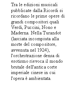 Text Box: Tra le edizioni musicali pubblicate dalla Ricordi si     ricordano le prime opere di grandi compositori quali Verdi, Puccini, Nono e Maderna. Nella Turandot (lasciata incompiuta alla morte del compositore, avvenuta nel 1924), l'orchestrazione densa di esotismo rievoca il mondo brutale dell'antica corte imperiale cinese in cui l'opera  ambientata.


