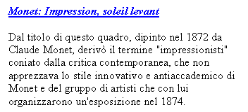 Text Box: Monet: Impression, soleil levant 

Dal titolo di questo quadro, dipinto nel 1872 da Claude Monet, deriv il termine "impressionisti" coniato dalla critica contemporanea, che non apprezzava lo stile innovativo e antiaccademico di Monet e del gruppo di artisti che con lui organizzarono un'esposizione nel 1874.

