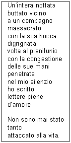 Text Box: Un'intera nottata
buttato vicino
a un compagno
massacrato
con la sua bocca
digrignata
volta al plenilunio
con la congestione
delle sue mani
penetrata
nel mio silenzio
ho scritto
lettere piene d'amore

Non sono mai stato
tanto
attaccato alla vita.
