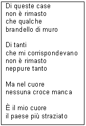 Text Box: Di queste case
non  rimasto
che qualche
brandello di muro

Di tanti
che mi corrispondevano
non  rimasto
neppure tanto

Ma nel cuore
nessuna croce manca

 il mio cuore
il paese pi straziato
